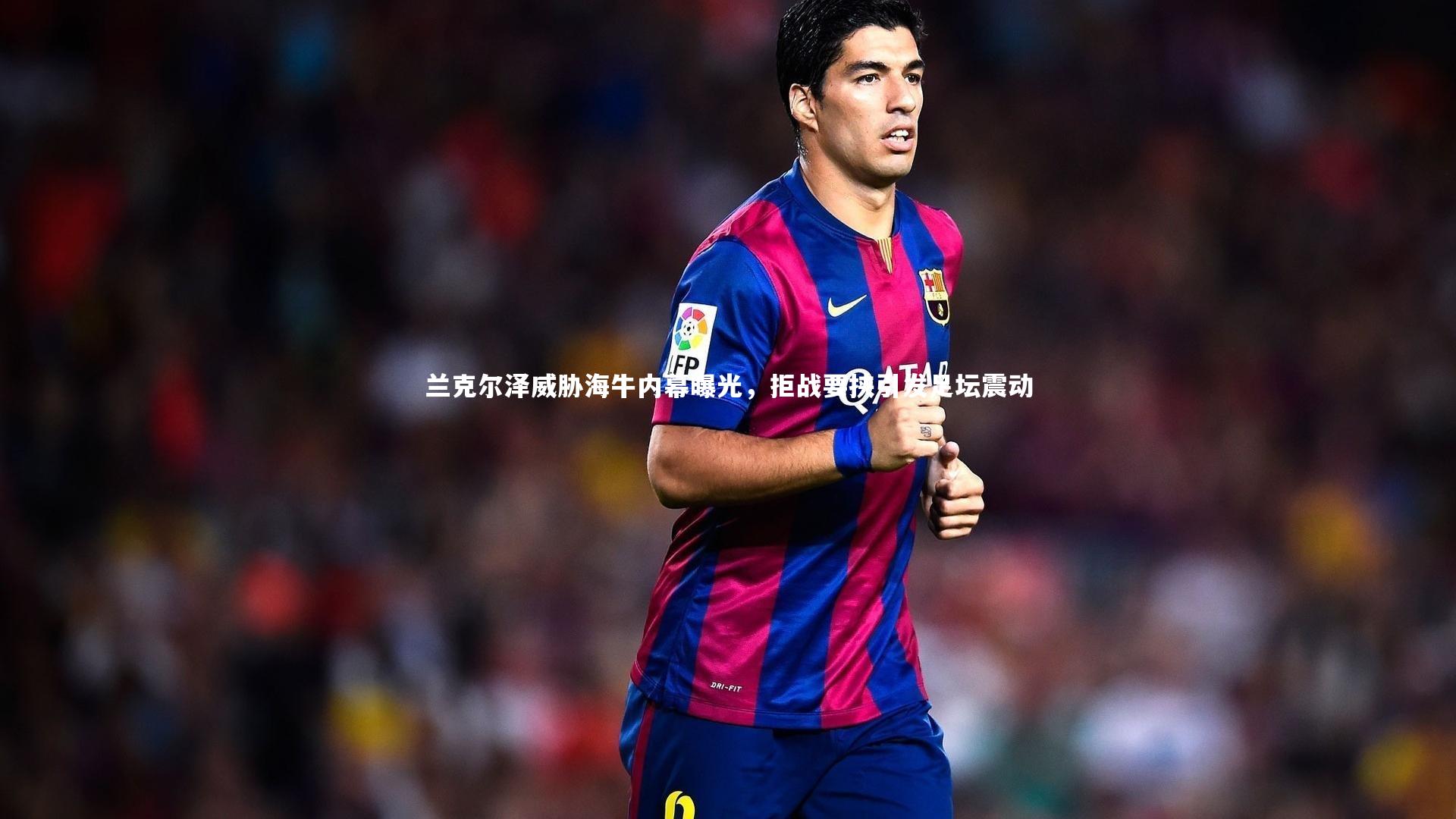 兰克尔泽威胁海牛内幕曝光，拒战要挟引发足坛震动